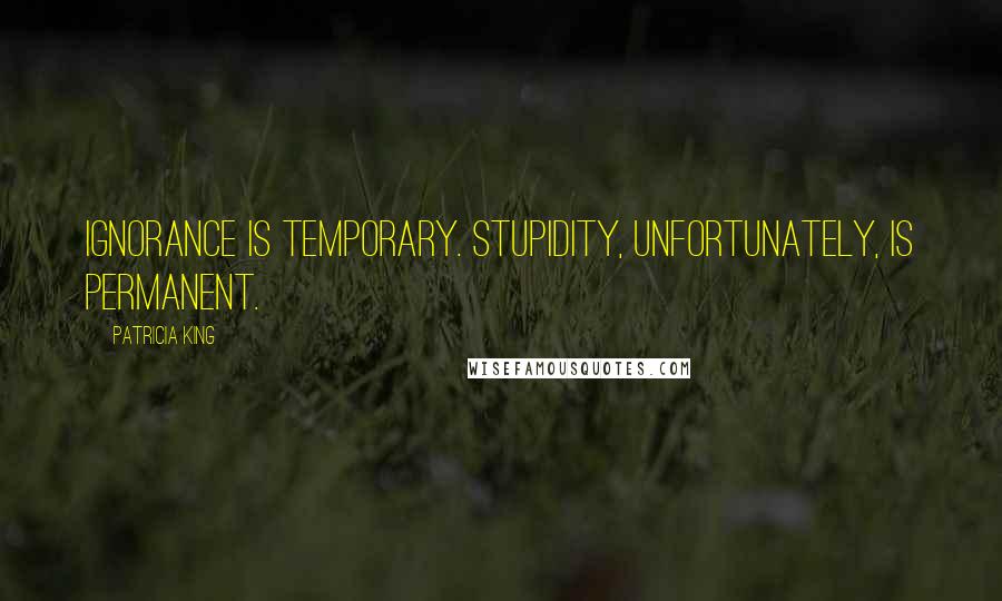 Patricia King Quotes: Ignorance is temporary. Stupidity, unfortunately, is permanent.