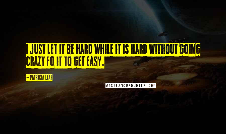 Patricia Lear Quotes: I just let it be hard while it is hard without going crazy fo it to get easy.