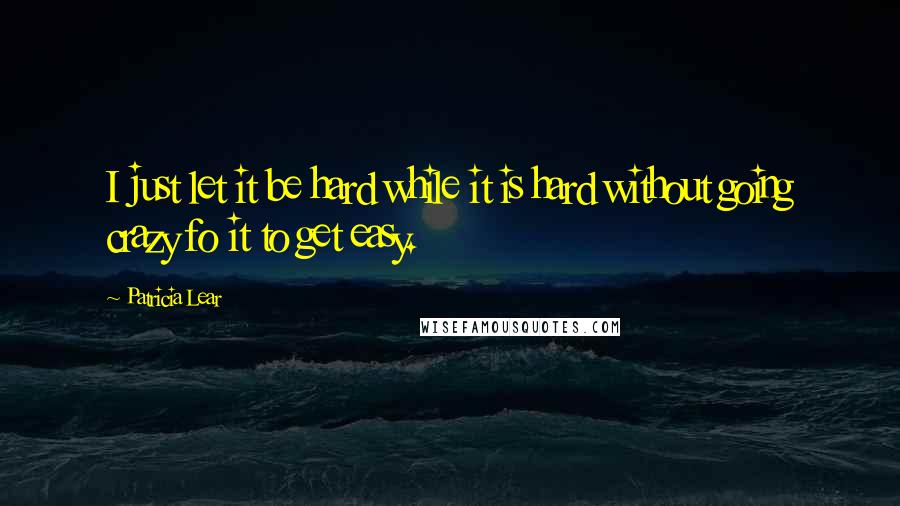 Patricia Lear Quotes: I just let it be hard while it is hard without going crazy fo it to get easy.