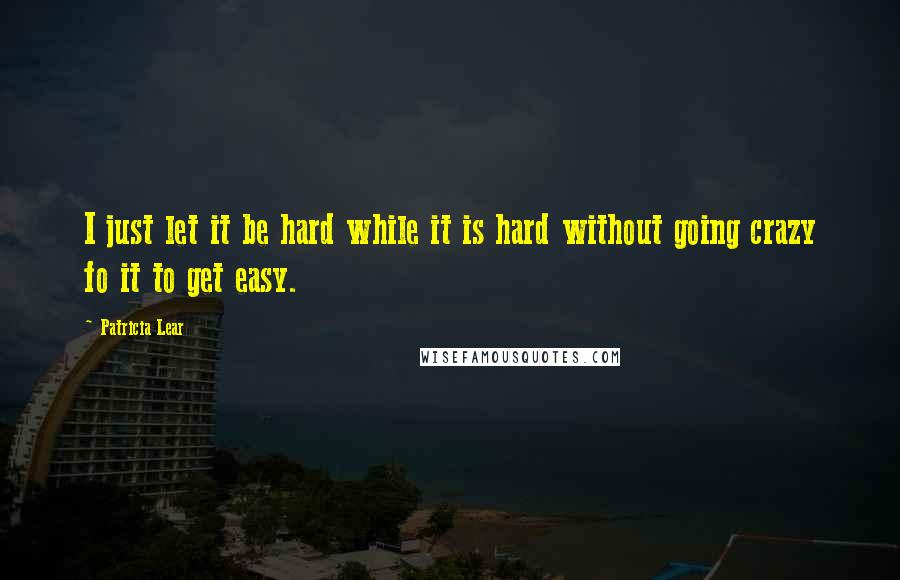 Patricia Lear Quotes: I just let it be hard while it is hard without going crazy fo it to get easy.