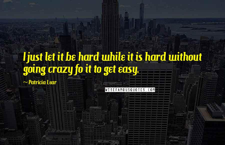 Patricia Lear Quotes: I just let it be hard while it is hard without going crazy fo it to get easy.