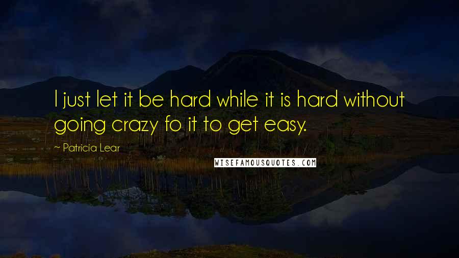 Patricia Lear Quotes: I just let it be hard while it is hard without going crazy fo it to get easy.