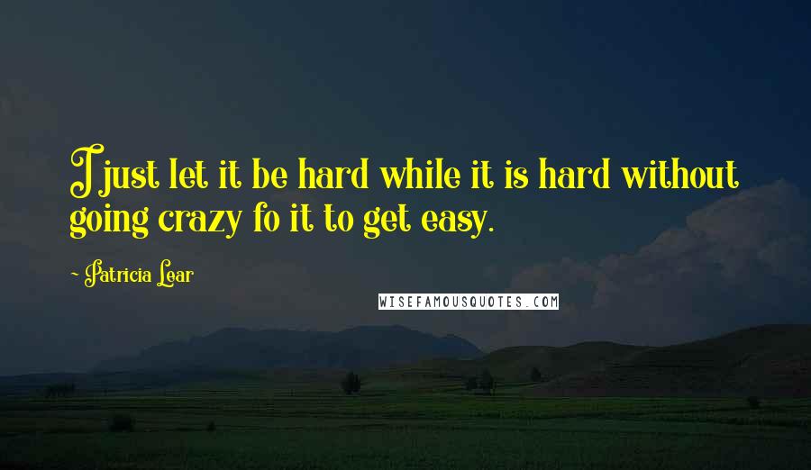 Patricia Lear Quotes: I just let it be hard while it is hard without going crazy fo it to get easy.