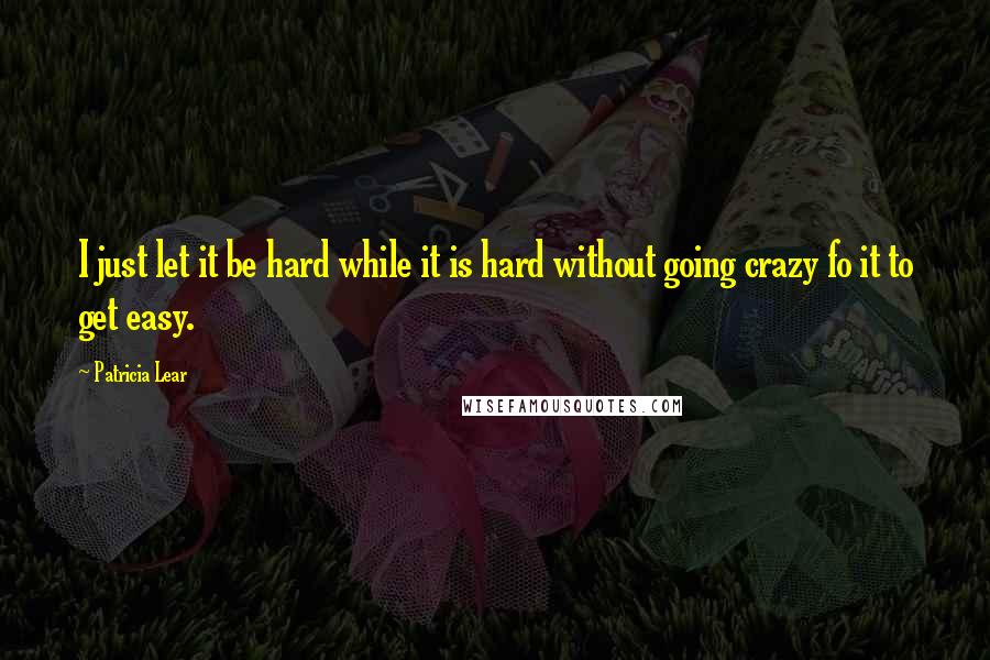 Patricia Lear Quotes: I just let it be hard while it is hard without going crazy fo it to get easy.