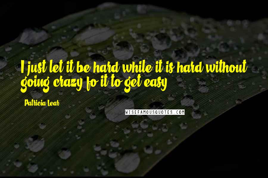 Patricia Lear Quotes: I just let it be hard while it is hard without going crazy fo it to get easy.