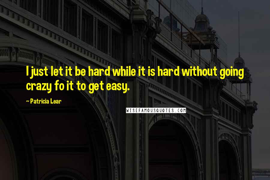 Patricia Lear Quotes: I just let it be hard while it is hard without going crazy fo it to get easy.