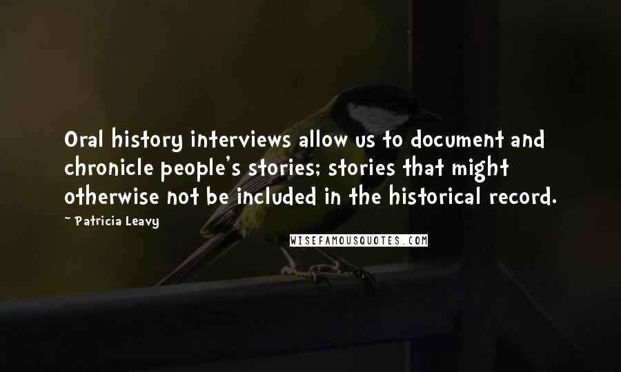 Patricia Leavy Quotes: Oral history interviews allow us to document and chronicle people's stories; stories that might otherwise not be included in the historical record.