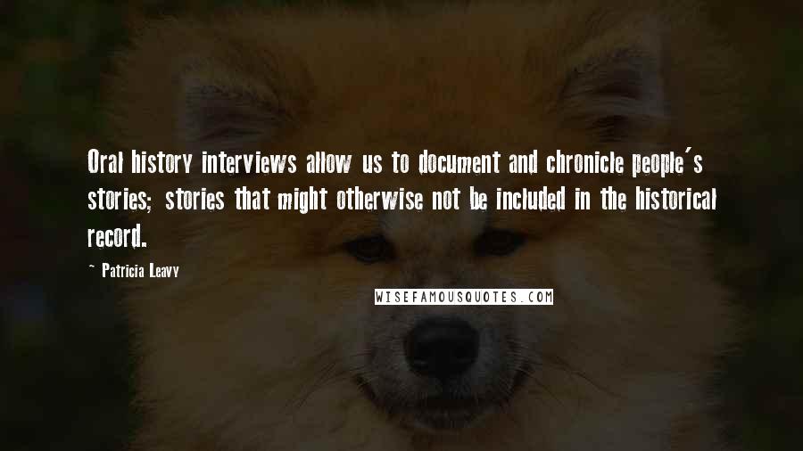 Patricia Leavy Quotes: Oral history interviews allow us to document and chronicle people's stories; stories that might otherwise not be included in the historical record.