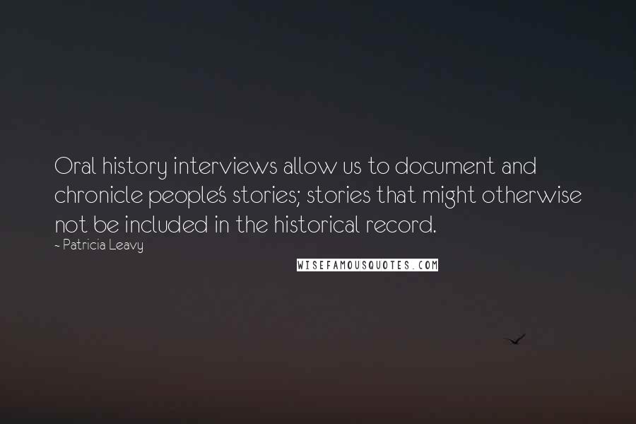 Patricia Leavy Quotes: Oral history interviews allow us to document and chronicle people's stories; stories that might otherwise not be included in the historical record.