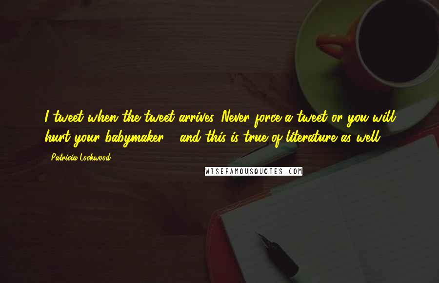 Patricia Lockwood Quotes: I tweet when the tweet arrives. Never force a tweet or you will hurt your babymaker - and this is true of literature as well.