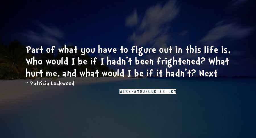 Patricia Lockwood Quotes: Part of what you have to figure out in this life is, Who would I be if I hadn't been frightened? What hurt me, and what would I be if it hadn't? Next
