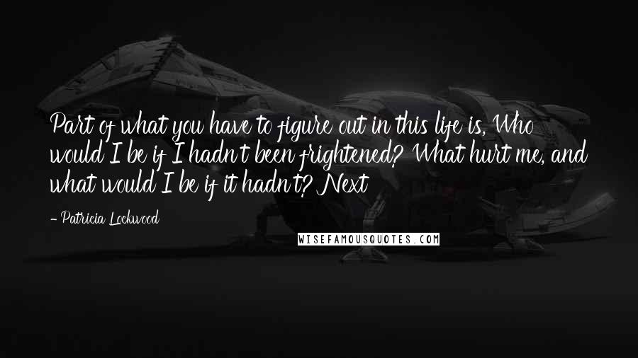 Patricia Lockwood Quotes: Part of what you have to figure out in this life is, Who would I be if I hadn't been frightened? What hurt me, and what would I be if it hadn't? Next