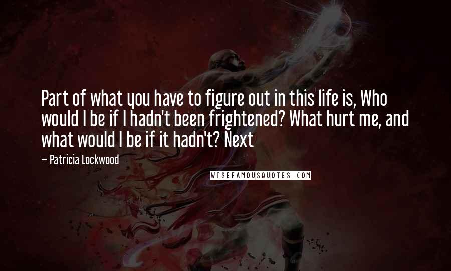 Patricia Lockwood Quotes: Part of what you have to figure out in this life is, Who would I be if I hadn't been frightened? What hurt me, and what would I be if it hadn't? Next