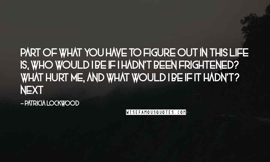 Patricia Lockwood Quotes: Part of what you have to figure out in this life is, Who would I be if I hadn't been frightened? What hurt me, and what would I be if it hadn't? Next