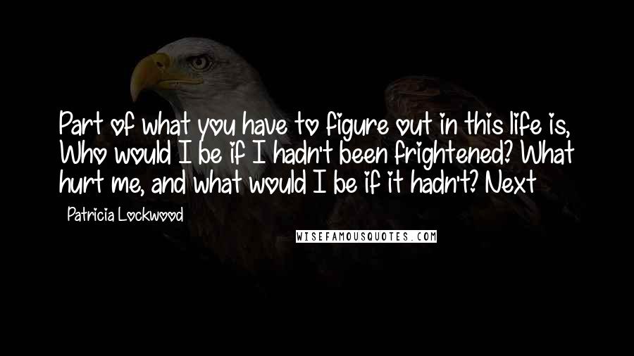 Patricia Lockwood Quotes: Part of what you have to figure out in this life is, Who would I be if I hadn't been frightened? What hurt me, and what would I be if it hadn't? Next