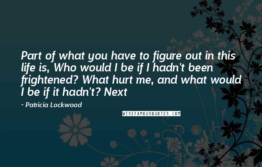 Patricia Lockwood Quotes: Part of what you have to figure out in this life is, Who would I be if I hadn't been frightened? What hurt me, and what would I be if it hadn't? Next