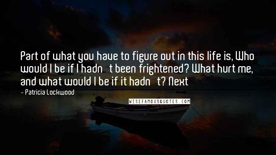 Patricia Lockwood Quotes: Part of what you have to figure out in this life is, Who would I be if I hadn't been frightened? What hurt me, and what would I be if it hadn't? Next