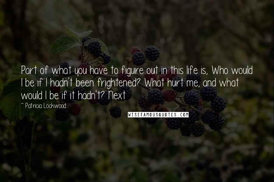 Patricia Lockwood Quotes: Part of what you have to figure out in this life is, Who would I be if I hadn't been frightened? What hurt me, and what would I be if it hadn't? Next