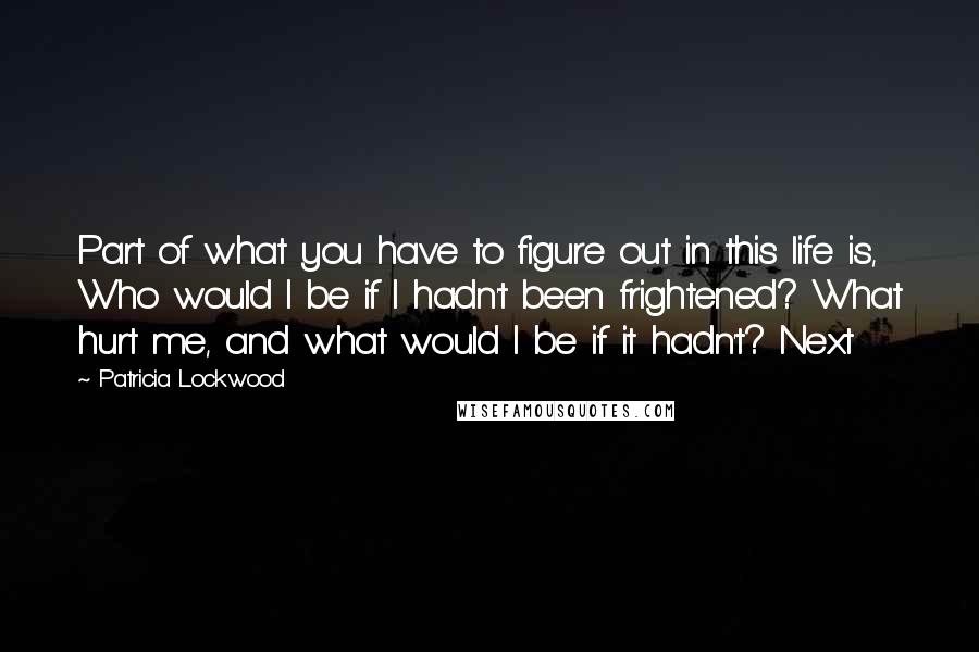 Patricia Lockwood Quotes: Part of what you have to figure out in this life is, Who would I be if I hadn't been frightened? What hurt me, and what would I be if it hadn't? Next