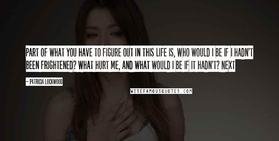 Patricia Lockwood Quotes: Part of what you have to figure out in this life is, Who would I be if I hadn't been frightened? What hurt me, and what would I be if it hadn't? Next