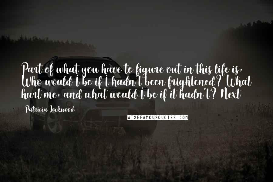 Patricia Lockwood Quotes: Part of what you have to figure out in this life is, Who would I be if I hadn't been frightened? What hurt me, and what would I be if it hadn't? Next