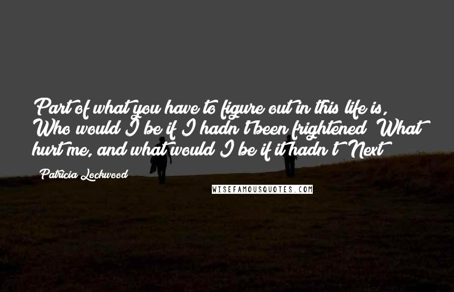 Patricia Lockwood Quotes: Part of what you have to figure out in this life is, Who would I be if I hadn't been frightened? What hurt me, and what would I be if it hadn't? Next