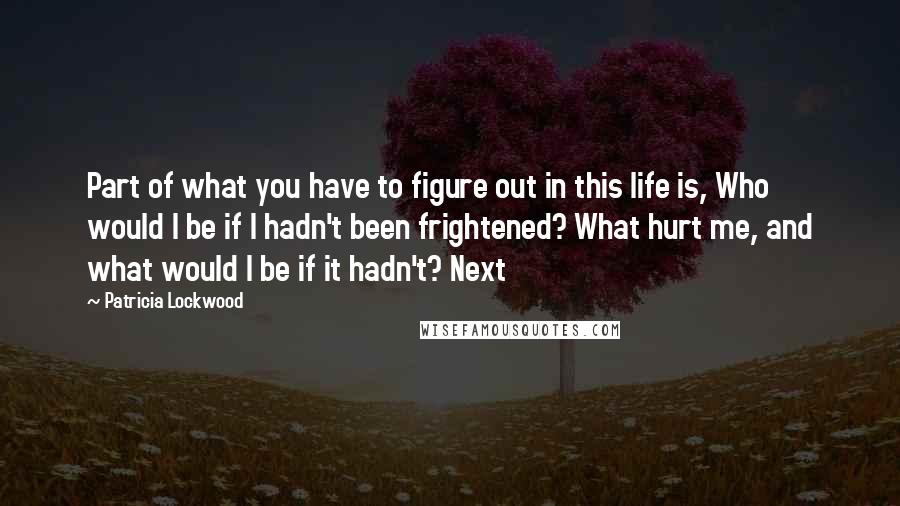 Patricia Lockwood Quotes: Part of what you have to figure out in this life is, Who would I be if I hadn't been frightened? What hurt me, and what would I be if it hadn't? Next