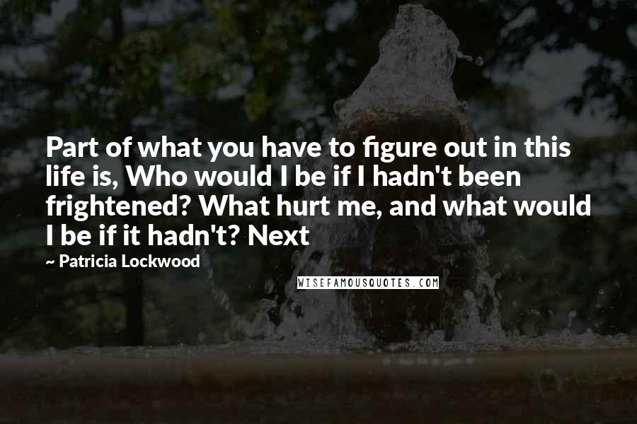 Patricia Lockwood Quotes: Part of what you have to figure out in this life is, Who would I be if I hadn't been frightened? What hurt me, and what would I be if it hadn't? Next