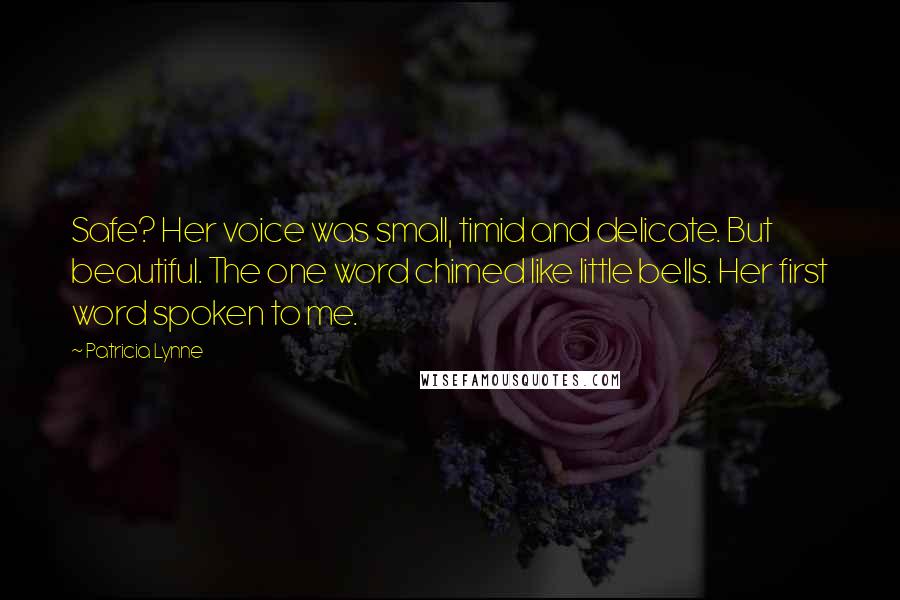 Patricia Lynne Quotes: Safe? Her voice was small, timid and delicate. But beautiful. The one word chimed like little bells. Her first word spoken to me.