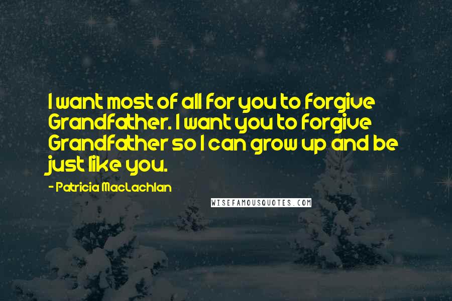 Patricia MacLachlan Quotes: I want most of all for you to forgive Grandfather. I want you to forgive Grandfather so I can grow up and be just like you.