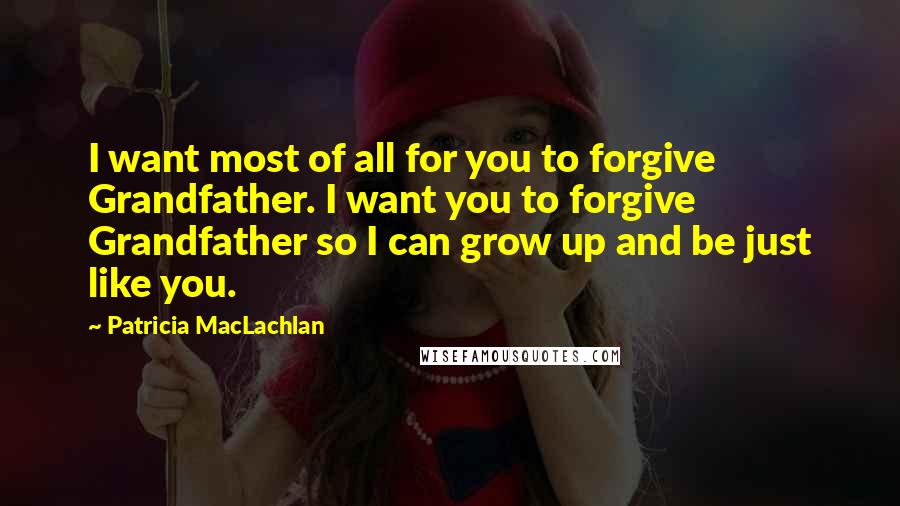 Patricia MacLachlan Quotes: I want most of all for you to forgive Grandfather. I want you to forgive Grandfather so I can grow up and be just like you.