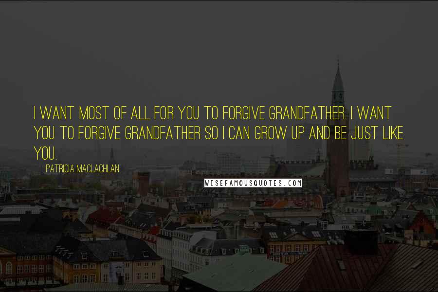 Patricia MacLachlan Quotes: I want most of all for you to forgive Grandfather. I want you to forgive Grandfather so I can grow up and be just like you.