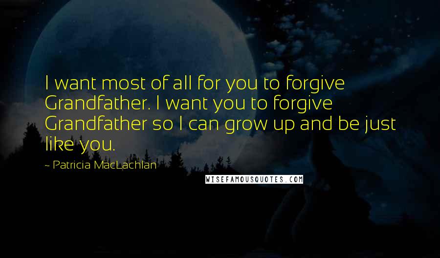 Patricia MacLachlan Quotes: I want most of all for you to forgive Grandfather. I want you to forgive Grandfather so I can grow up and be just like you.