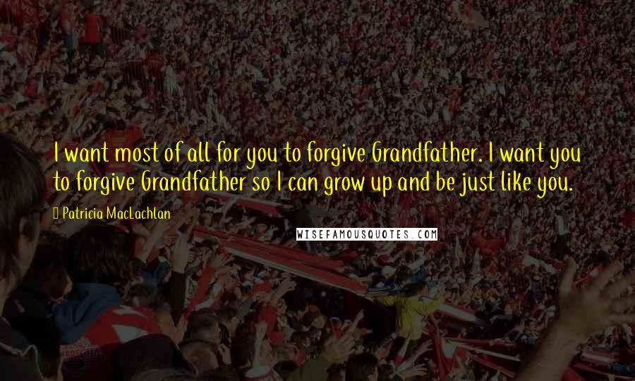 Patricia MacLachlan Quotes: I want most of all for you to forgive Grandfather. I want you to forgive Grandfather so I can grow up and be just like you.