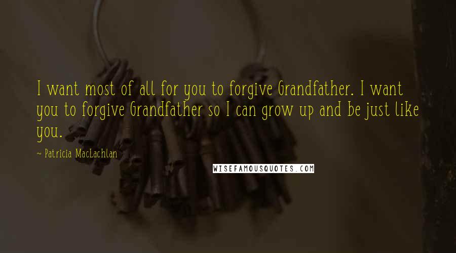 Patricia MacLachlan Quotes: I want most of all for you to forgive Grandfather. I want you to forgive Grandfather so I can grow up and be just like you.