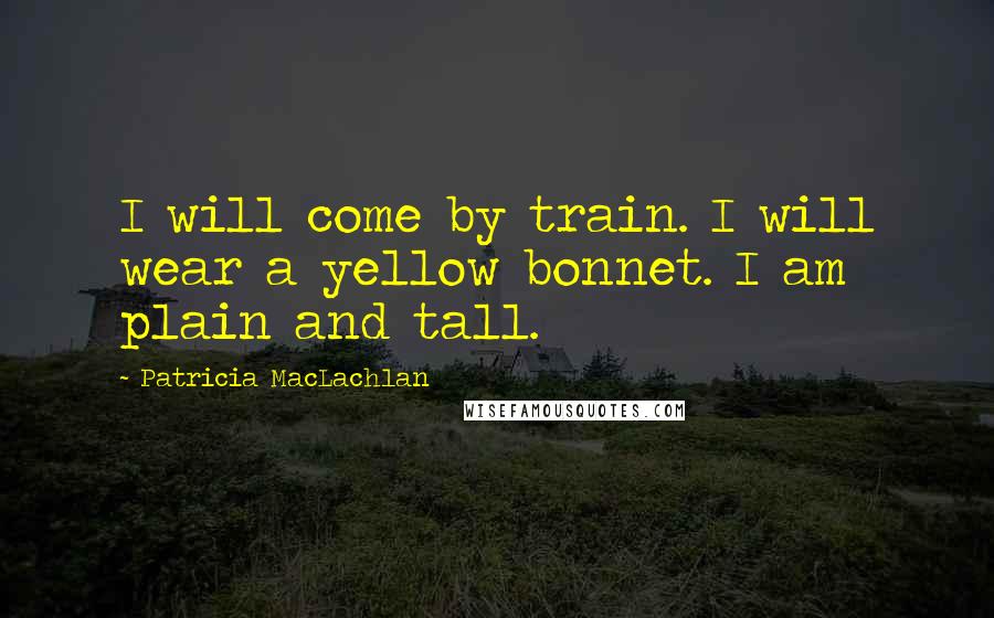 Patricia MacLachlan Quotes: I will come by train. I will wear a yellow bonnet. I am plain and tall.