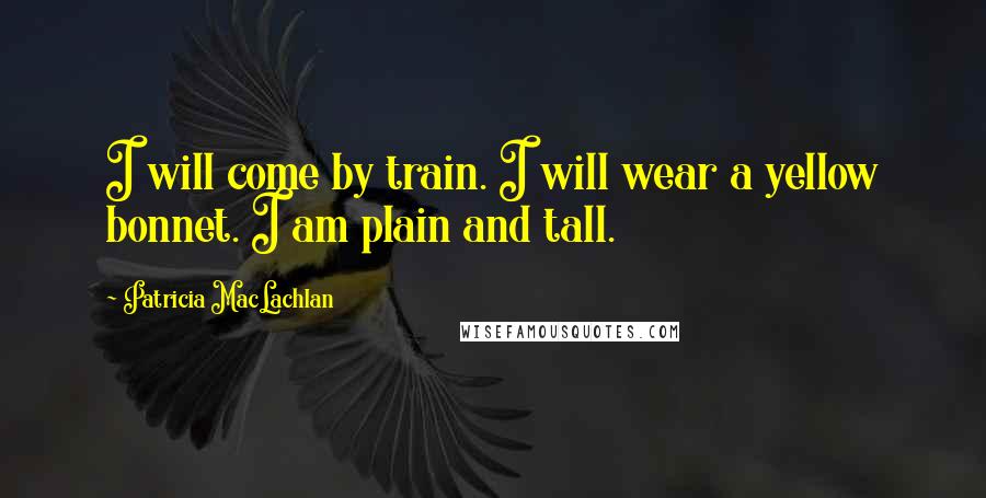 Patricia MacLachlan Quotes: I will come by train. I will wear a yellow bonnet. I am plain and tall.