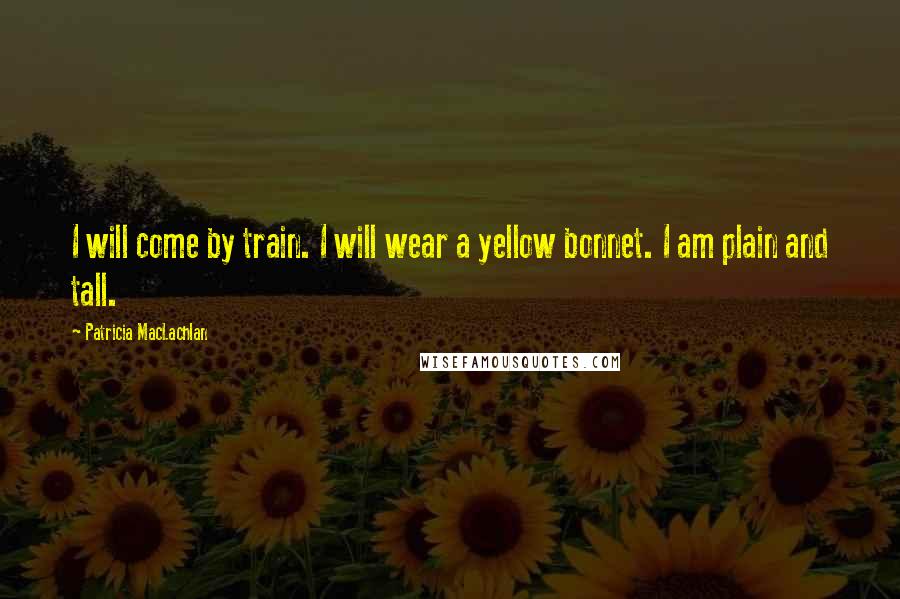 Patricia MacLachlan Quotes: I will come by train. I will wear a yellow bonnet. I am plain and tall.