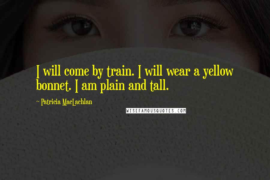 Patricia MacLachlan Quotes: I will come by train. I will wear a yellow bonnet. I am plain and tall.