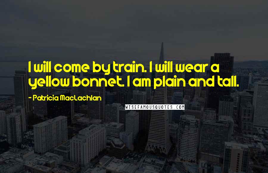 Patricia MacLachlan Quotes: I will come by train. I will wear a yellow bonnet. I am plain and tall.