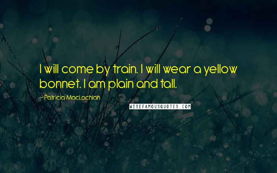 Patricia MacLachlan Quotes: I will come by train. I will wear a yellow bonnet. I am plain and tall.