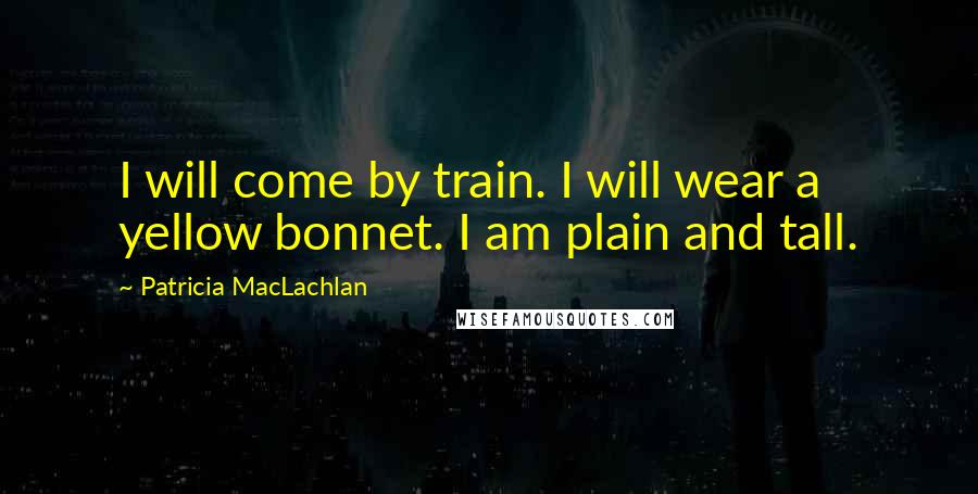 Patricia MacLachlan Quotes: I will come by train. I will wear a yellow bonnet. I am plain and tall.