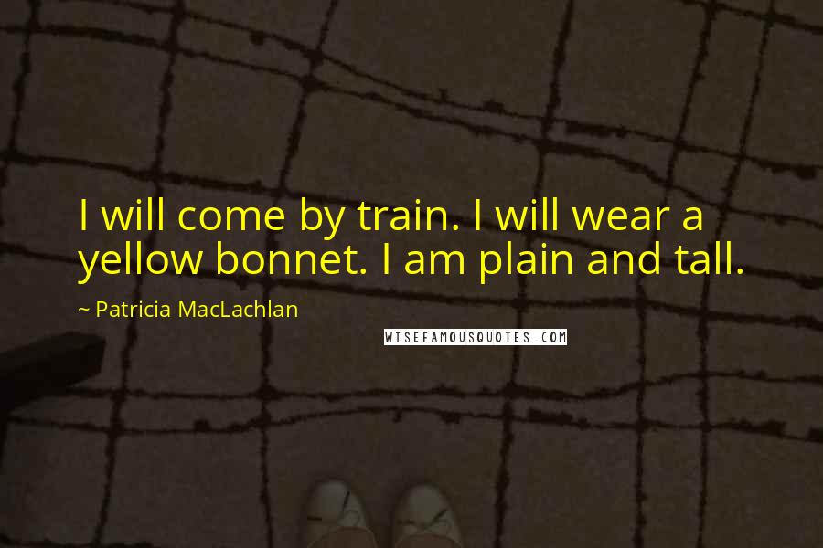 Patricia MacLachlan Quotes: I will come by train. I will wear a yellow bonnet. I am plain and tall.