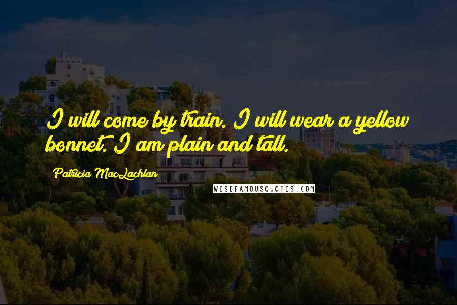 Patricia MacLachlan Quotes: I will come by train. I will wear a yellow bonnet. I am plain and tall.