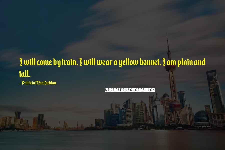 Patricia MacLachlan Quotes: I will come by train. I will wear a yellow bonnet. I am plain and tall.