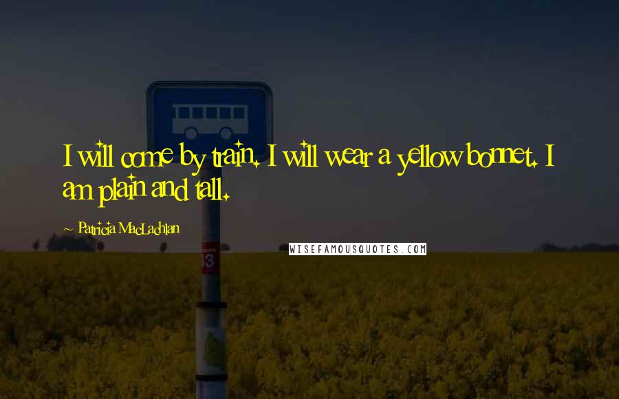 Patricia MacLachlan Quotes: I will come by train. I will wear a yellow bonnet. I am plain and tall.