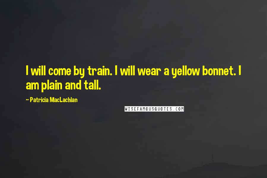 Patricia MacLachlan Quotes: I will come by train. I will wear a yellow bonnet. I am plain and tall.