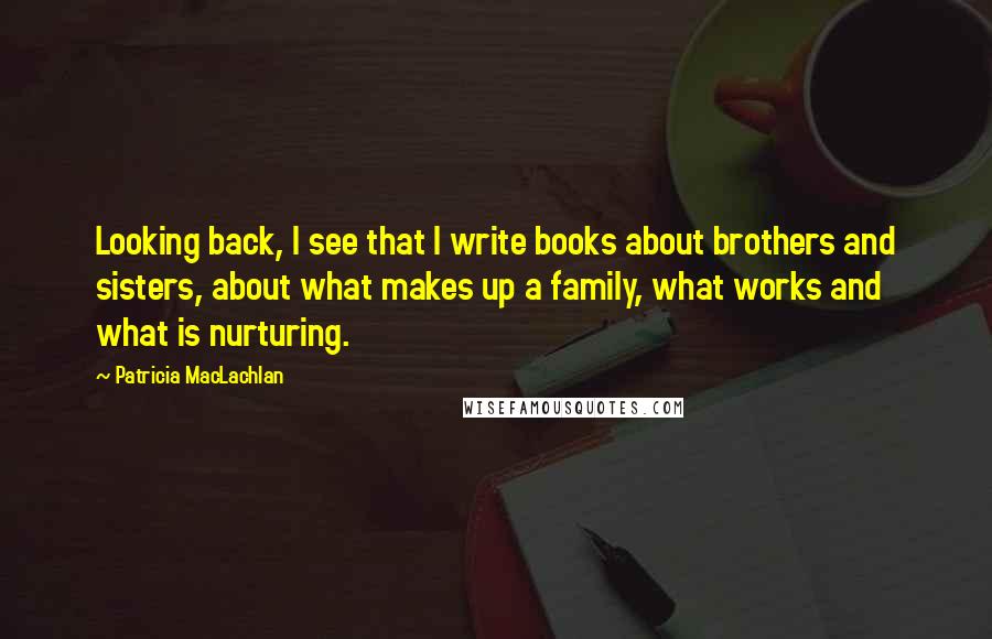 Patricia MacLachlan Quotes: Looking back, I see that I write books about brothers and sisters, about what makes up a family, what works and what is nurturing.