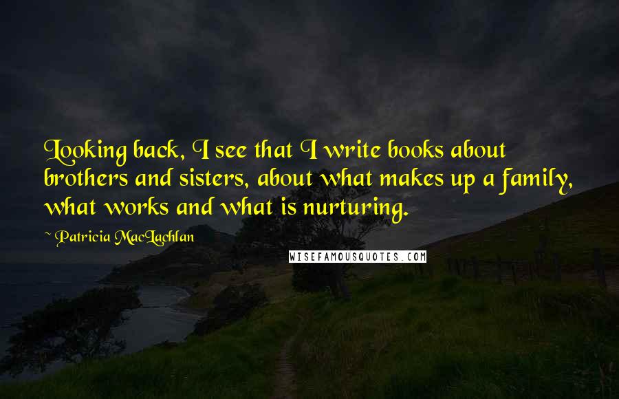 Patricia MacLachlan Quotes: Looking back, I see that I write books about brothers and sisters, about what makes up a family, what works and what is nurturing.