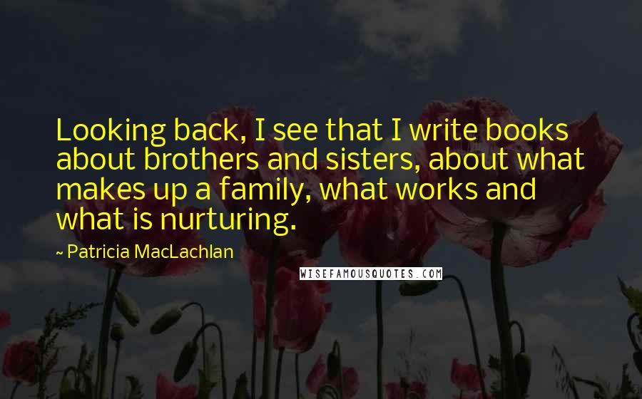 Patricia MacLachlan Quotes: Looking back, I see that I write books about brothers and sisters, about what makes up a family, what works and what is nurturing.